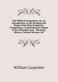 The Biblical Companion, Or, an Introduction to the Reading and Study of the Holy Scriptures: Comprising a Comprehensive Digest of the Principles and . Theology, History, Natural Science, Etc