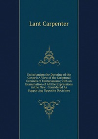 Unitarianism the Doctrine of the Gospel: A View of the Scriptural Grounds of Unitarianism; with an Examination of All the Expressions in the New . Considered As Supporting Opposite Doctrines