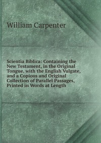 Scientia Biblica: Containing the New Testament, in the Original Tongue, with the English Vulgate, and a Copious and Original Collection of Parallel Passages, Printed in Words at Length