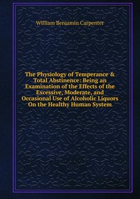 The Physiology of Temperance & Total Abstinence: Being an Examination of the Effects of the Excessive, Moderate, and Occasional Use of Alcoholic Liquors On the Healthy Human System