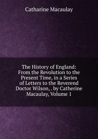 The History of England: From the Revolution to the Present Time, in a Series of Letters to the Reverend Doctor Wilson, . by Catherine Macaulay, Volume 1