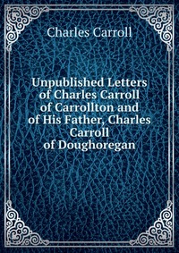 Unpublished Letters of Charles Carroll of Carrollton and of His Father, Charles Carroll of Doughoregan