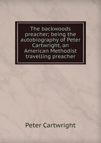 The backwoods preacher; being the autobiography of Peter Cartwright, an American Methodist travelling preacher