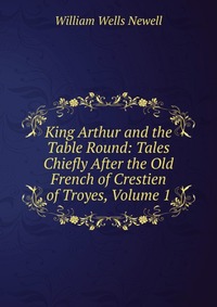 King Arthur and the Table Round: Tales Chiefly After the Old French of Crestien of Troyes, Volume 1