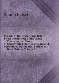 Reports of the Proceedings Before Select Committees of the House of Commons, in . Cases of Controverted Elections: Heard and Determined During the . Parliament of Great Britain, Volume 2