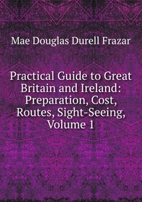 Practical Guide to Great Britain and Ireland: Preparation, Cost, Routes, Sight-Seeing, Volume 1