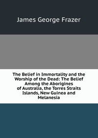 The Belief in Immortality and the Worship of the Dead: The Belief Among the Aborigines of Australia, the Torres Straits Islands, New Guinea and Melanesia