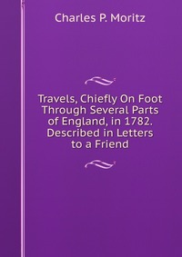 Travels, Chiefly On Foot Through Several Parts of England, in 1782. Described in Letters to a Friend