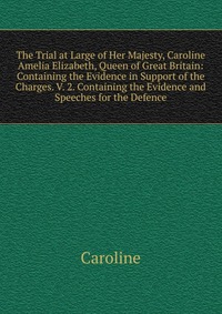 The Trial at Large of Her Majesty, Caroline Amelia Elizabeth, Queen of Great Britain: Containing the Evidence in Support of the Charges. V. 2. Containing the Evidence and Speeches for the Def