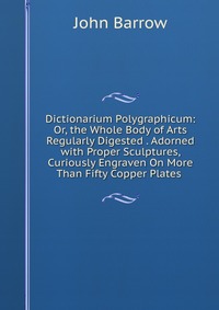 Dictionarium Polygraphicum: Or, the Whole Body of Arts Regularly Digested . Adorned with Proper Sculptures, Curiously Engraven On More Than Fifty Copper Plates