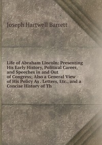 Life of Abraham Lincoln: Presenting His Early History, Political Career, and Speeches in and Out of Congress; Also a General View of His Policy As . Letters, Etc., and a Concise History of Th