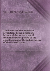 The history of the American revolution; being a complete history of the western world from the earliest period to the establishment of the independence of the United States