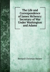 The Life and Correspondence of James Mchenry: Secretary of War Under Washington and Adams