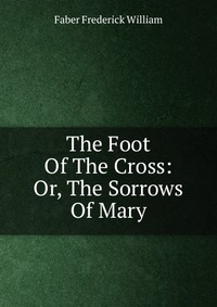 The Foot Of The Cross: Or, The Sorrows Of Mary