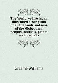 The World we live in, an illustrated description of all the lands and seas of the Globe, their peoples, animals, plants and products