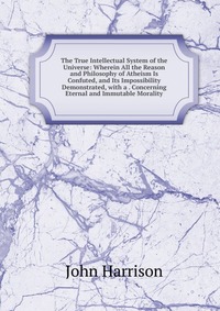 The True Intellectual System of the Universe: Wherein All the Reason and Philosophy of Atheism Is Confuted, and Its Impossibility Demonstrated, with a . Concerning Eternal and Immutable Moral