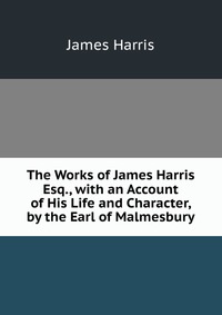 The Works of James Harris Esq., with an Account of His Life and Character, by the Earl of Malmesbury