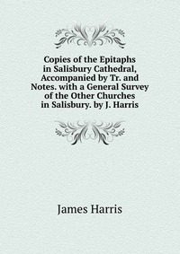 Copies of the Epitaphs in Salisbury Cathedral, Accompanied by Tr. and Notes. with a General Survey of the Other Churches in Salisbury. by J. Harris