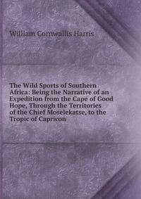 The Wild Sports of Southern Africa: Being the Narrative of an Expedition from the Cape of Good Hope, Through the Territories of the Chief Moselekatse, to the Tropic of Capricon