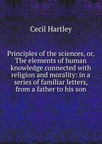 Principles of the sciences, or, The elements of human knowledge connected with religion and morality: in a series of familiar letters, from a father to his son