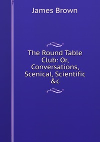 The Round Table Club: Or, Conversations, Scenical, Scientific &c