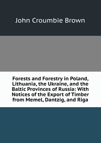 Forests and Forestry in Poland, Lithuania, the Ukraine, and the Baltic Provinces of Russia: With Notices of the Export of Timber from Memel, Dantzig, and Riga