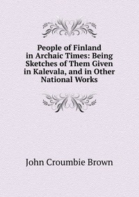 People of Finland in Archaic Times: Being Sketches of Them Given in Kalevala, and in Other National Works