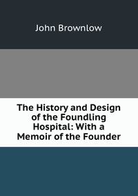 The History and Design of the Foundling Hospital: With a Memoir of the Founder