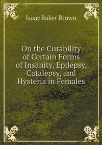 On the Curability of Certain Forms of Insanity, Epilepsy, Catalepsy, and Hysteria in Females