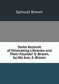 Some Account of Itinerating Libraries and Their Founder S. Brown, by His Son, S. Brown