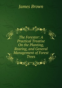 The Forester: A Practical Treatise On the Planting, Rearing, and General Management of Forest Trees