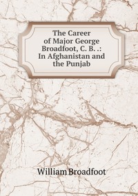 The Career of Major George Broadfoot, C. B. .: In Afghanistan and the Punjab