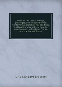 L. P. Brockett - «Woman, her rights, wrongs, privileges, and responsibilities: Containing a sketch of her condition in all ages and countries, from her creation and . in England, France, and the United States»