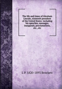 The life and times of Abraham Lincoln, sixteenth president of the United States: including his speeches, messages, inaugurals, proclamations, etc., etc