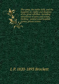 The camp, the battle field, and the hospital; or, Lights and shadows of the great rebellion. Including adventures of spies and scouts, thrilling . sanitary and hospital scenes, prison scenes