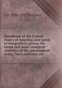 Handbook of the United States of America, and guide to emigration; giving the latest and most complete statistics of the government, Army, Navy.railways, etc