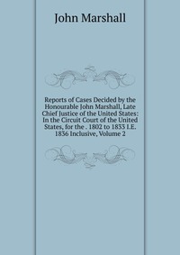 Reports of Cases Decided by the Honourable John Marshall, Late Chief Justice of the United States: In the Circuit Court of the United States, for the . 1802 to 1833 I.E. 1836 Inclusive, Volum