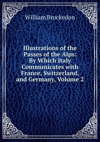 Illustrations of the Passes of the Alps: By Which Italy Communicates with France, Switzerland, and Germany, Volume 2