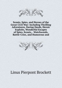 Scouts, Spies, and Heroes of the Great Civil War: Including Thrilling Adventures, Daring Deeds, Heroic Exploits, Wonderful Escapes of Spies, Scouts, . Watchwords, Battle-Cries, and Humorous a