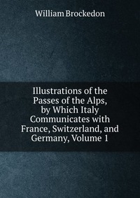 Illustrations of the Passes of the Alps, by Which Italy Communicates with France, Switzerland, and Germany, Volume 1