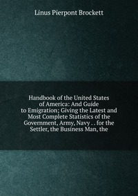 Handbook of the United States of America: And Guide to Emigration; Giving the Latest and Most Complete Statistics of the Government, Army, Navy . . for the Settler, the Business Man, the