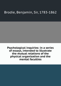 Psychological inquiries: in a series of essays, intended to illustrate the mutual relations of the physical organization and the mental faculties