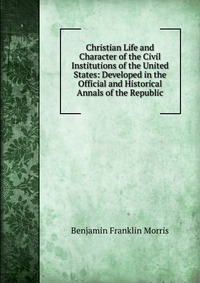 Christian Life and Character of the Civil Institutions of the United States: Developed in the Official and Historical Annals of the Republic