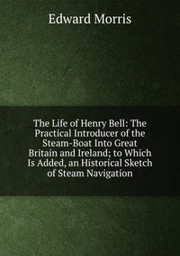 The Life of Henry Bell: The Practical Introducer of the Steam-Boat Into Great Britain and Ireland; to Which Is Added, an Historical Sketch of Steam Navigation