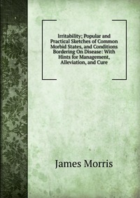 Irritability; Popular and Practical Sketches of Common Morbid States, and Conditions Bordering On Disease: With Hints for Management, Alleviation, and Cure