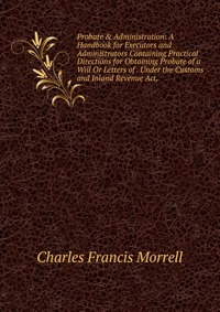 Probate & Administration: A Handbook for Executors and Administrators Containing Practical Directions for Obtaining Probate of a Will Or Letters of . Under the Customs and Inland Revenue 