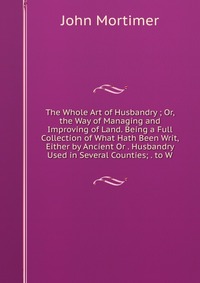 The Whole Art of Husbandry ; Or, the Way of Managing and Improving of Land. Being a Full Collection of What Hath Been Writ, Either by Ancient Or . Husbandry Used in Several Counties; . to W