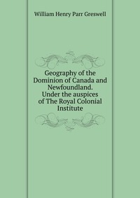 Geography of the Dominion of Canada and Newfoundland. Under the auspices of The Royal Colonial Institute