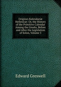 Origines Kalendari? Hellenic?: Or, the History of the Primitive Calendar Among the Greeks, Before and After the Legislation of Solon, Volume 5