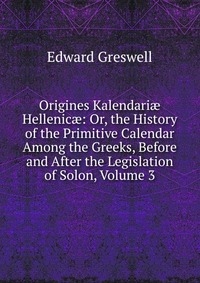 Origines Kalendari? Hellenic?: Or, the History of the Primitive Calendar Among the Greeks, Before and After the Legislation of Solon, Volume 3